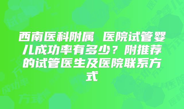西南医科附属 医院试管婴儿成功率有多少?附推荐的试管医生及医院联系方式