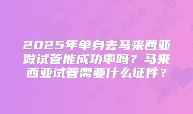 2025年单身去马来西亚做试管能成功率吗？马来西亚试管需要什么证件？