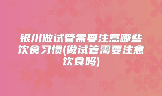 银川做试管需要注意哪些饮食习惯(做试管需要注意饮食吗)