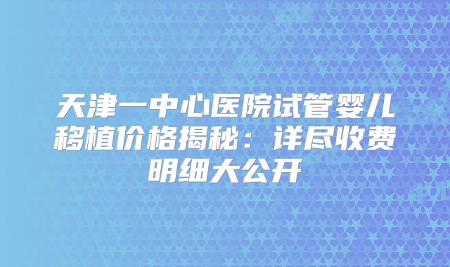 天津一中心医院试管婴儿移植价格揭秘：详尽收费明细大公开