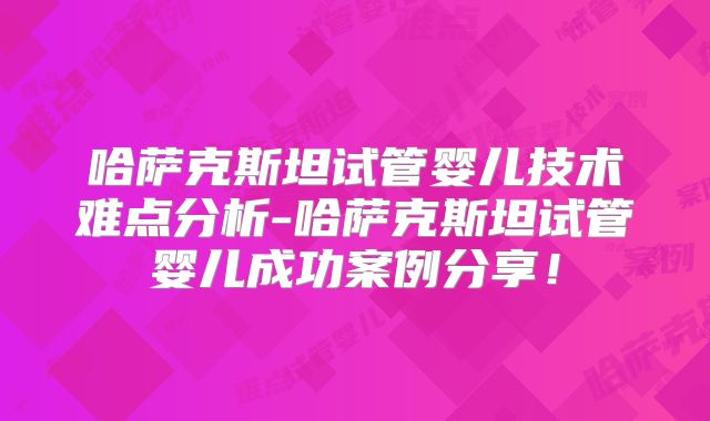 哈萨克斯坦试管婴儿技术难点分析-哈萨克斯坦试管婴儿成功案例分享！