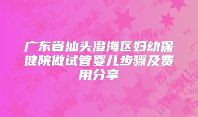 广东省汕头澄海区妇幼保健院做试管婴儿步骤及费用分享