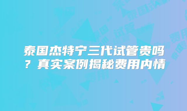 泰国杰特宁三代试管贵吗？真实案例揭秘费用内情