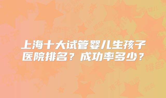上海十大试管婴儿生孩子医院排名？成功率多少？