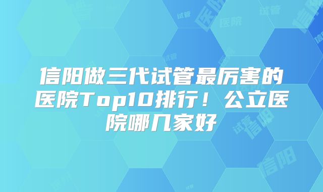 信阳做三代试管最厉害的医院Top10排行！公立医院哪几家好