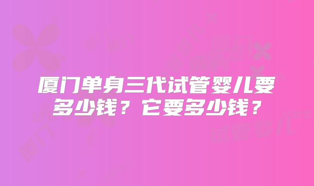 厦门单身三代试管婴儿要多少钱？它要多少钱？