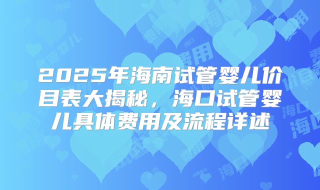 2025年海南试管婴儿价目表大揭秘，海口试管婴儿具体费用及流程详述