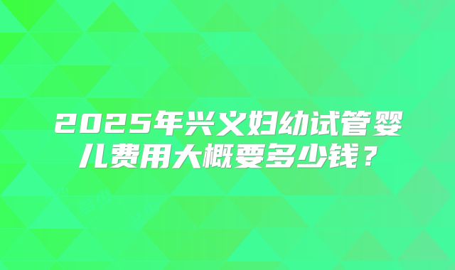 2025年兴义妇幼试管婴儿费用大概要多少钱？