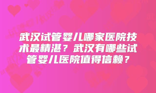武汉试管婴儿哪家医院技术最精湛？武汉有哪些试管婴儿医院值得信赖？