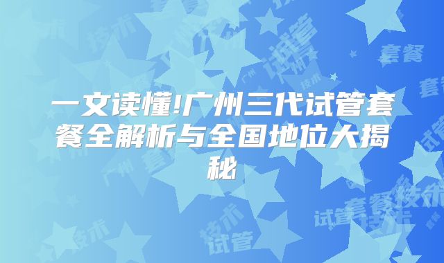 一文读懂!广州三代试管套餐全解析与全国地位大揭秘