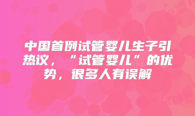 中国首例试管婴儿生子引热议，“试管婴儿”的优势，很多人有误解