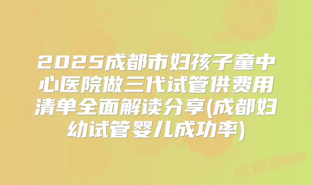 2025成都市妇孩子童中心医院做三代试管供费用清单全面解读分享(成都妇幼试管婴儿成功率)