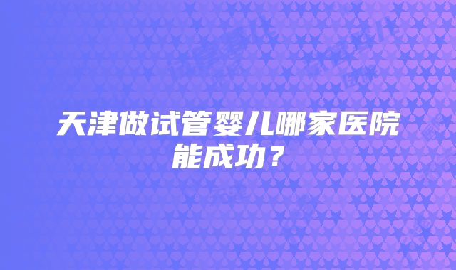 天津做试管婴儿哪家医院能成功？