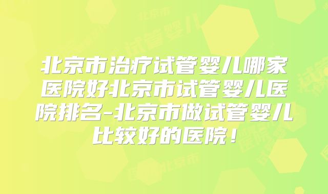 北京市治疗试管婴儿哪家医院好北京市试管婴儿医院排名-北京市做试管婴儿比较好的医院！