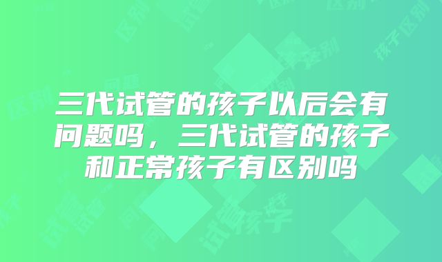三代试管的孩子以后会有问题吗，三代试管的孩子和正常孩子有区别吗