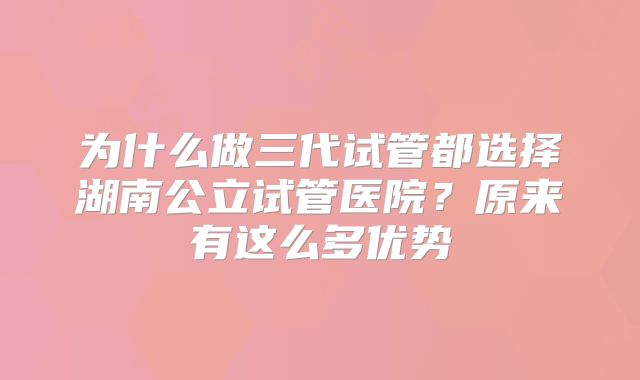 为什么做三代试管都选择湖南公立试管医院?原来有这么多优势