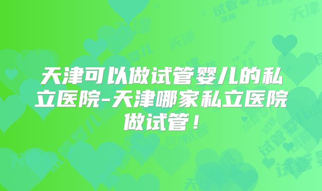 天津可以做试管婴儿的私立医院-天津哪家私立医院做试管！
