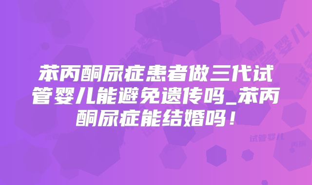 苯丙酮尿症患者做三代试管婴儿能避免遗传吗_苯丙酮尿症能结婚吗！