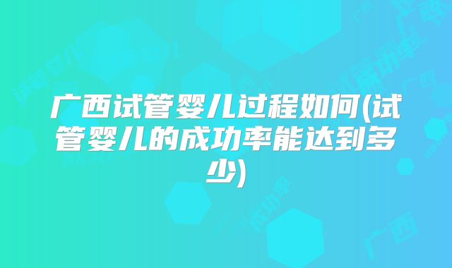 广西试管婴儿过程如何(试管婴儿的成功率能达到多少)