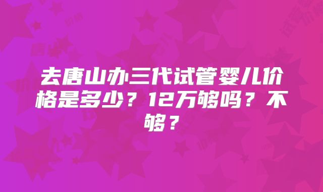 去唐山办三代试管婴儿价格是多少？12万够吗？不够？