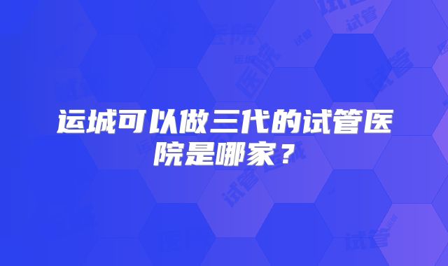运城可以做三代的试管医院是哪家？