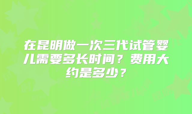 在昆明做一次三代试管婴儿需要多长时间?费用大约是多少?