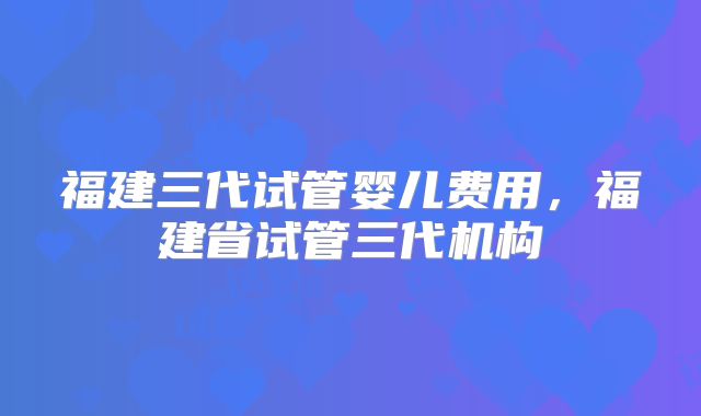 福建三代试管婴儿费用，福建省试管三代机构