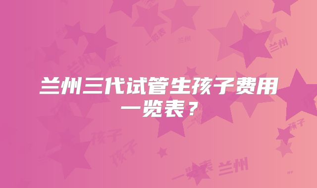 兰州三代试管生孩子费用一览表？