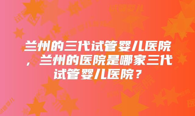 兰州的三代试管婴儿医院,兰州的医院是哪家三代试管婴儿医院?