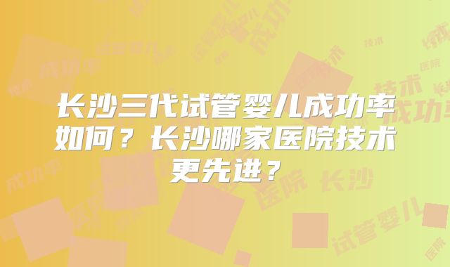 长沙三代试管婴儿成功率如何?长沙哪家医院技术更先进?
