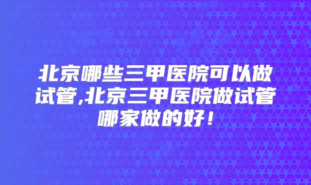 北京哪些三甲医院可以做试管,北京三甲医院做试管哪家做的好！
