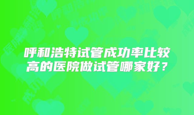 呼和浩特试管成功率比较高的医院做试管哪家好?