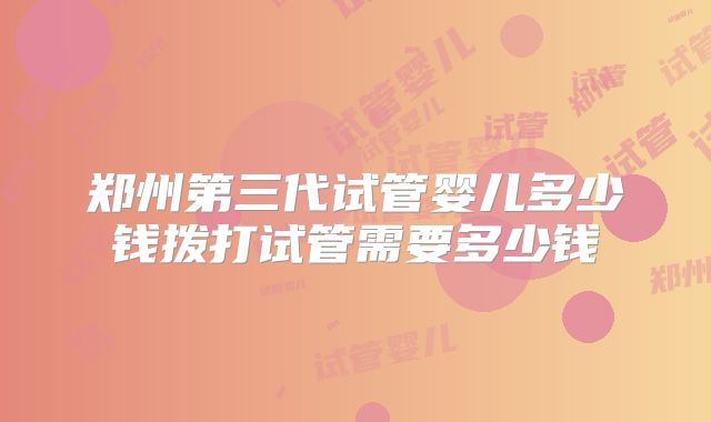 郑州第三代试管婴儿多少钱拨打试管需要多少钱