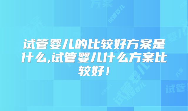试管婴儿的比较好方案是什么,试管婴儿什么方案比较好！