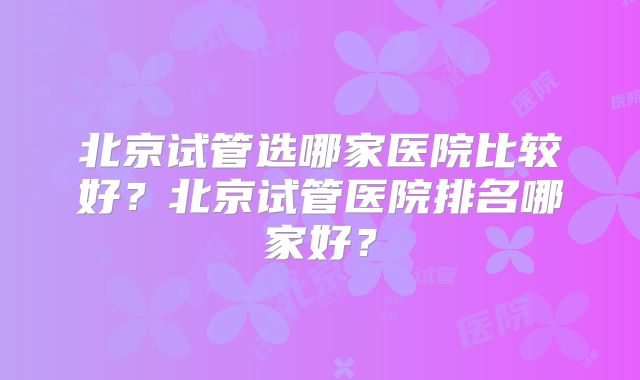 北京试管选哪家医院比较好？北京试管医院排名哪家好？