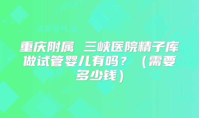 重庆附属 三峡医院精子库做试管婴儿有吗？（需要多少钱）