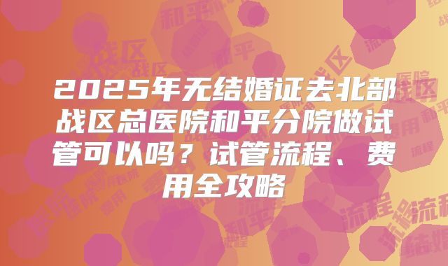 2025年无结婚证去北部战区总医院和平分院做试管可以吗?试管流程、费用全攻略