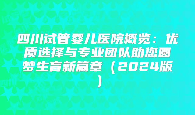 四川试管婴儿医院概览：优质选择与专业团队助您圆梦生育新篇章（2024版）