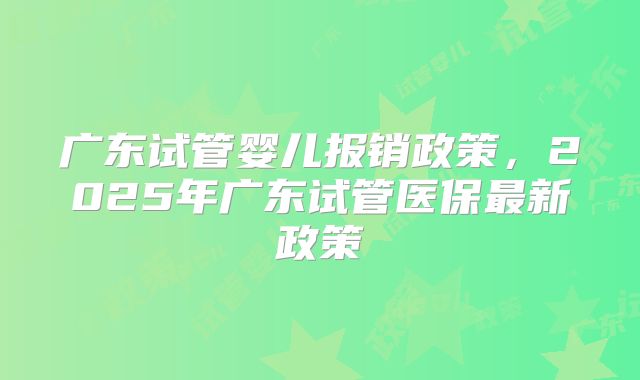 广东试管婴儿报销政策，2025年广东试管医保最新政策