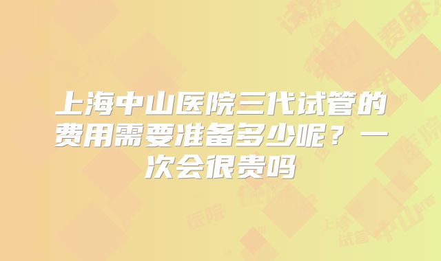 上海中山医院三代试管的费用需要准备多少呢？一次会很贵吗