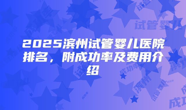 2025滨州试管婴儿医院排名,附成功率及费用介绍