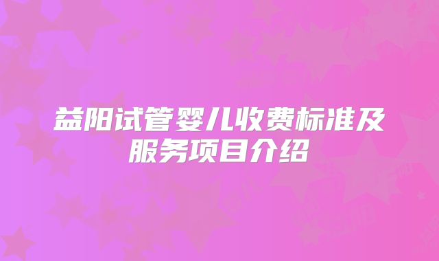 益阳试管婴儿收费标准及服务项目介绍