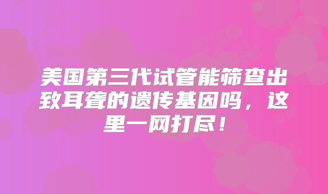 美国第三代试管能筛查出致耳聋的遗传基因吗，这里一网打尽！