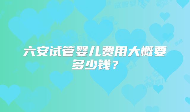 六安试管婴儿费用大概要多少钱?