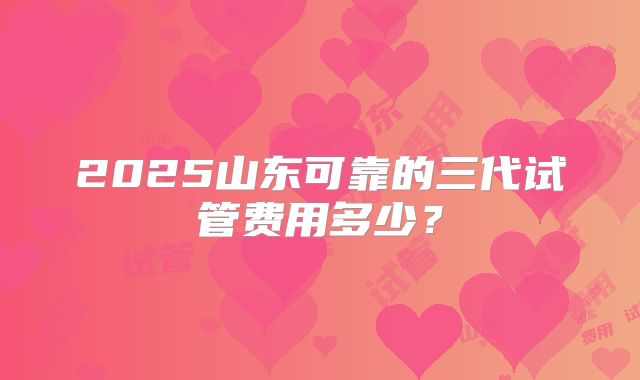 2025山东可靠的三代试管费用多少？