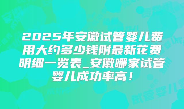2025年安徽试管婴儿费用大约多少钱附最新花费明细一览表_安徽哪家试管婴儿成功率高！