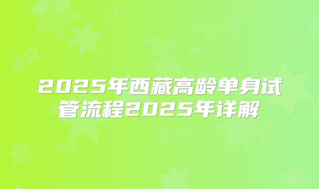 2025年西藏高龄单身试管流程2025年详解