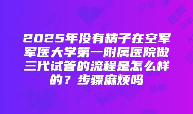 2025年没有精子在空军军医大学第一附属医院做三代试管的流程是怎么样的?步骤麻烦吗