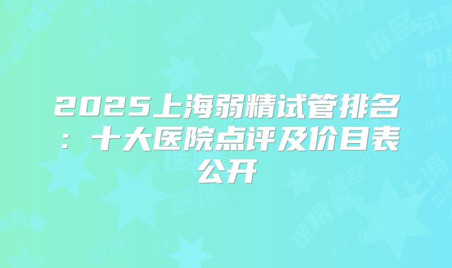 2025上海弱精试管排名：十大医院点评及价目表公开