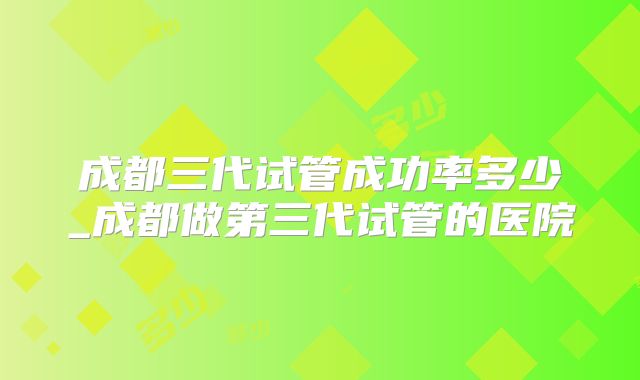 成都三代试管成功率多少_成都做第三代试管的医院